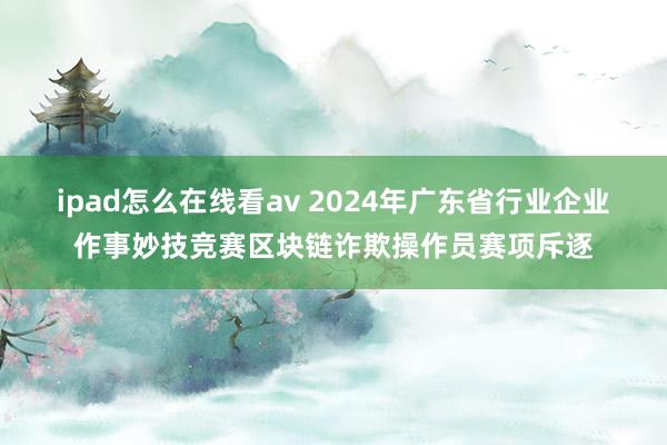 ipad怎么在线看av 2024年广东省行业企业作事妙技竞赛区块链诈欺操作员赛项斥逐