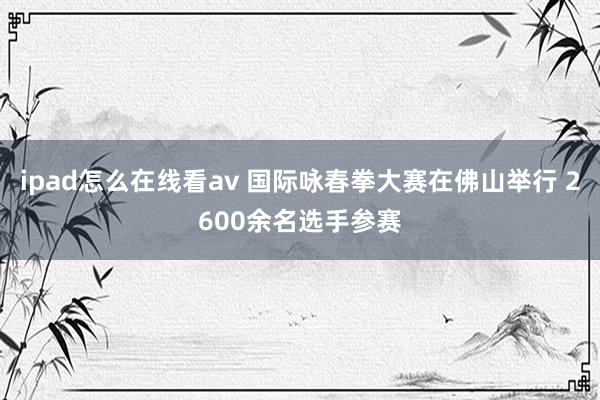 ipad怎么在线看av 国际咏春拳大赛在佛山举行 2600余名选手参赛