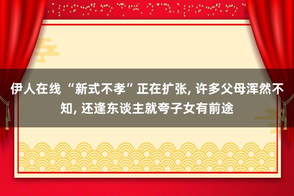伊人在线 “新式不孝”正在扩张， 许多父母浑然不知， 还逢东谈主就夸子女有前途