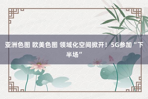 亚洲色图 欧美色图 领域化空间掀开！5G参加“下半场”
