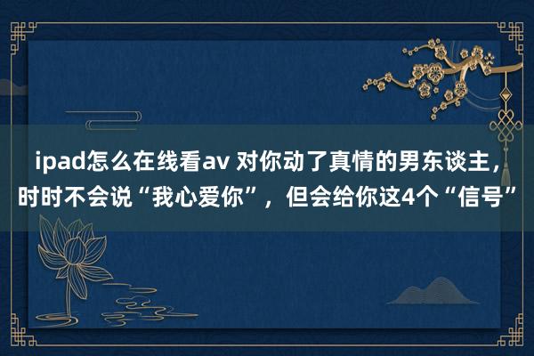 ipad怎么在线看av 对你动了真情的男东谈主，时时不会说“我心爱你”，但会给你这4个“信号”