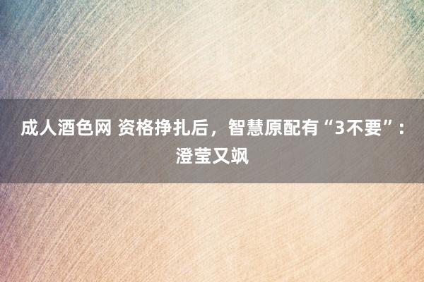 成人酒色网 资格挣扎后，智慧原配有“3不要”：澄莹又飒