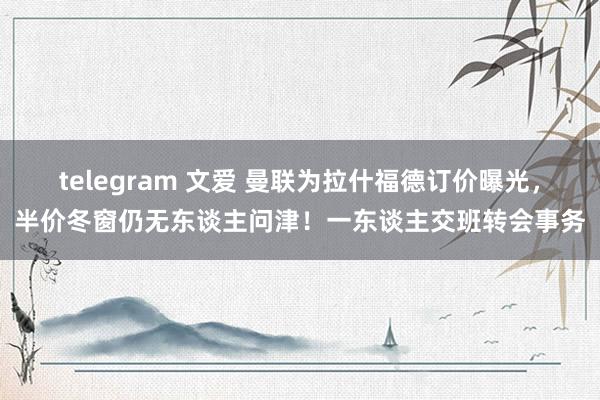 telegram 文爱 曼联为拉什福德订价曝光，半价冬窗仍无东谈主问津！一东谈主交班转会事务