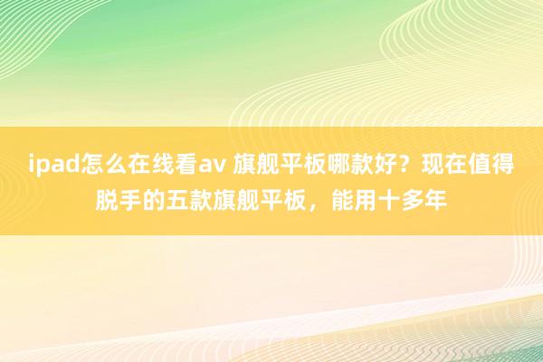 ipad怎么在线看av 旗舰平板哪款好？现在值得脱手的五款旗舰平板，能用十多年