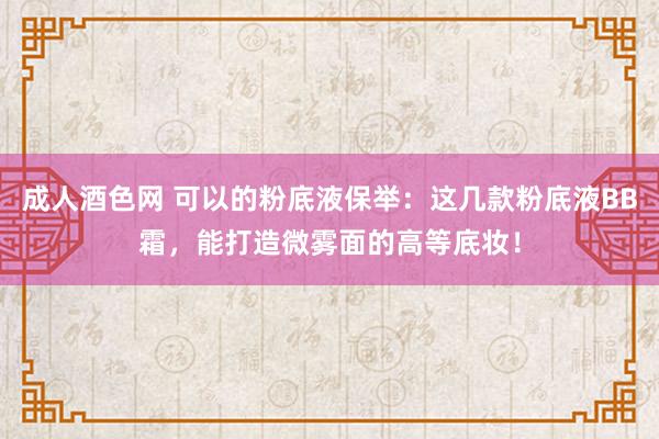 成人酒色网 可以的粉底液保举：这几款粉底液BB霜，能打造微雾面的高等底妆！