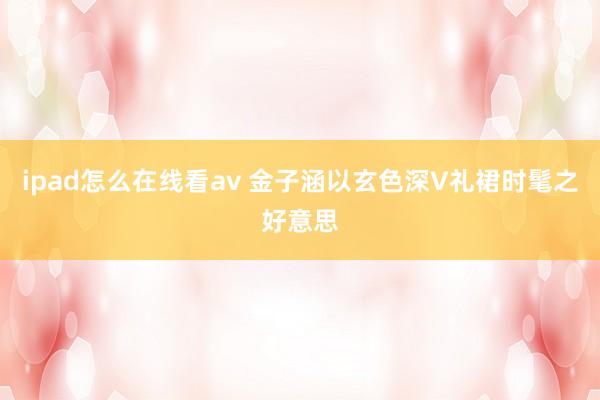 ipad怎么在线看av 金子涵以玄色深V礼裙时髦之好意思