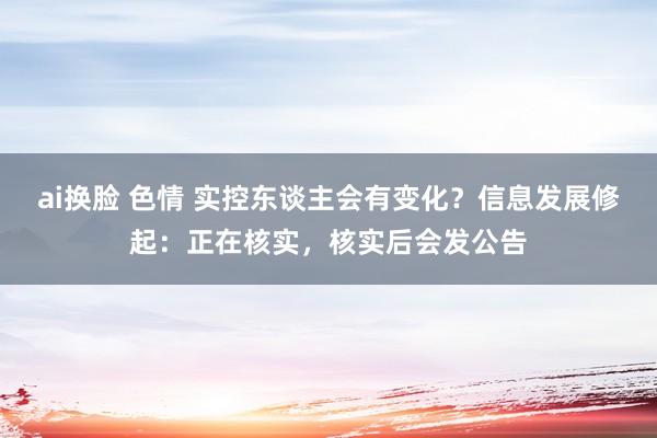 ai换脸 色情 实控东谈主会有变化？信息发展修起：正在核实，核实后会发公告