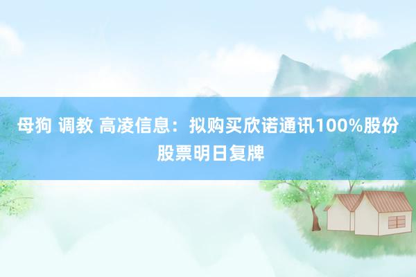 母狗 调教 高凌信息：拟购买欣诺通讯100%股份 股票明日复牌