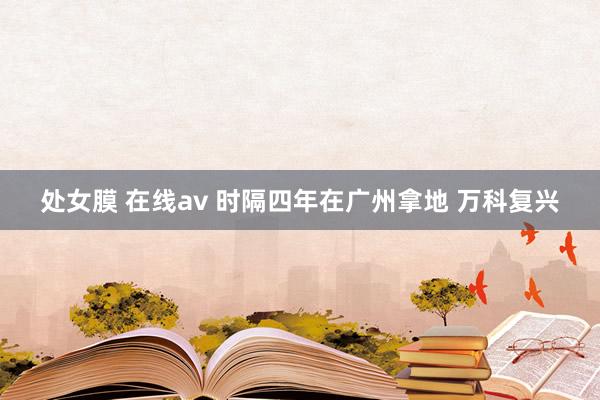 处女膜 在线av 时隔四年在广州拿地 万科复兴