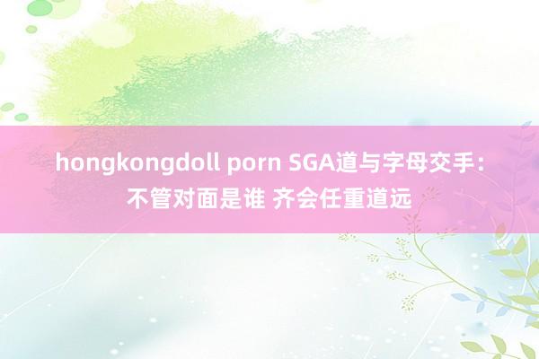 hongkongdoll porn SGA道与字母交手：不管对面是谁 齐会任重道远