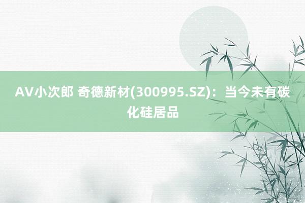 AV小次郎 奇德新材(300995.SZ)：当今未有碳化硅居品