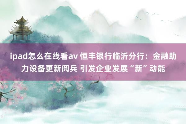 ipad怎么在线看av 恒丰银行临沂分行：金融助力设备更新阅兵 引发企业发展“新”动能