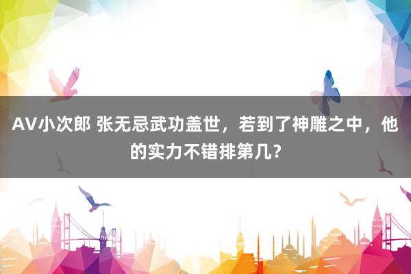 AV小次郎 张无忌武功盖世，若到了神雕之中，他的实力不错排第几？