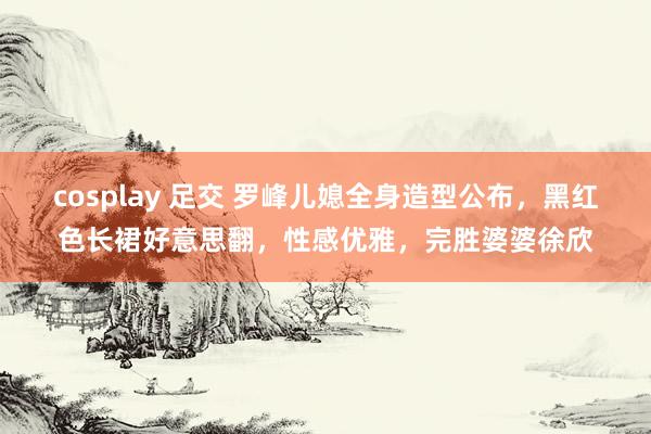 cosplay 足交 罗峰儿媳全身造型公布，黑红色长裙好意思翻，性感优雅，完胜婆婆徐欣