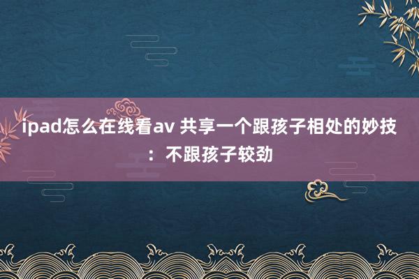 ipad怎么在线看av 共享一个跟孩子相处的妙技：不跟孩子较劲