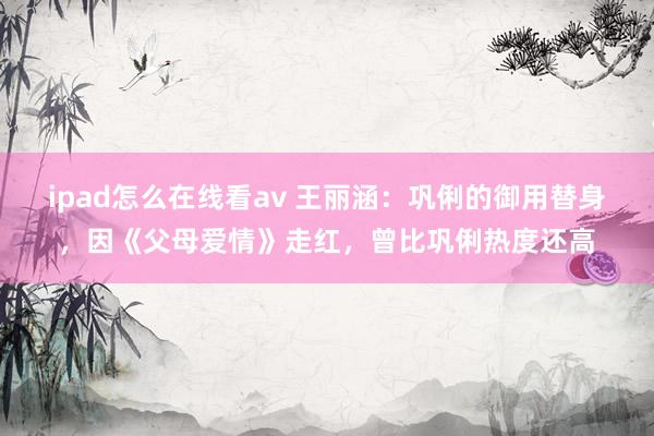 ipad怎么在线看av 王丽涵：巩俐的御用替身，因《父母爱情》走红，曾比巩俐热度还高