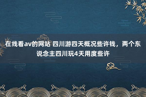 在线看av的网站 四川游四天概况些许钱，两个东说念主四川玩4天用度些许