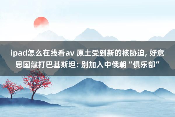 ipad怎么在线看av 原土受到新的核胁迫， 好意思国敲打巴基斯坦: 别加入中俄朝“俱乐部”