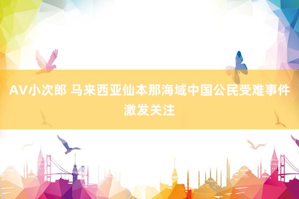 AV小次郎 马来西亚仙本那海域中国公民受难事件激发关注