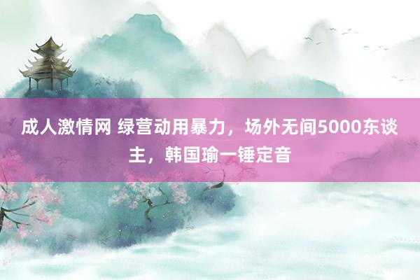 成人激情网 绿营动用暴力，场外无间5000东谈主，韩国瑜一锤定音