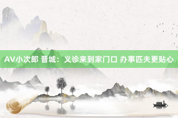 AV小次郎 晋城：义诊来到家门口 办事匹夫更贴心