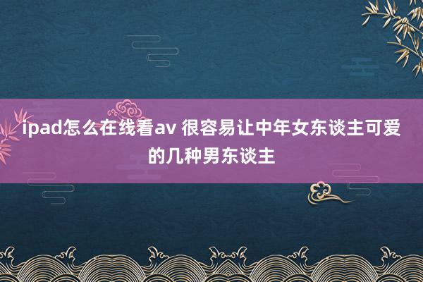 ipad怎么在线看av 很容易让中年女东谈主可爱的几种男东谈主