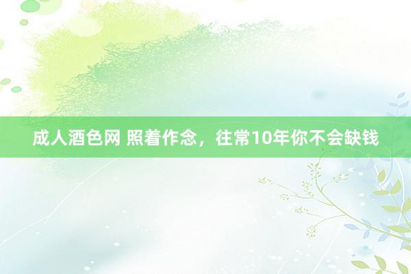 成人酒色网 照着作念，往常10年你不会缺钱