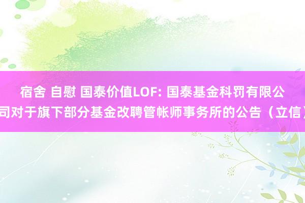 宿舍 自慰 国泰价值LOF: 国泰基金科罚有限公司对于旗下部分基金改聘管帐师事务所的公告(立信)