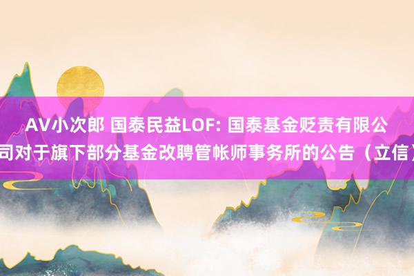 AV小次郎 国泰民益LOF: 国泰基金贬责有限公司对于旗下部分基金改聘管帐师事务所的公告(立信)