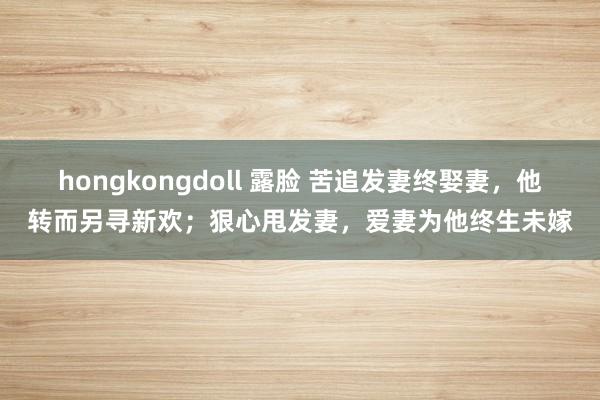 hongkongdoll 露脸 苦追发妻终娶妻，他转而另寻新欢；狠心甩发妻，爱妻为他终生未嫁