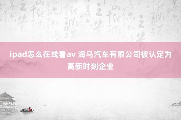 ipad怎么在线看av 海马汽车有限公司被认定为高新时刻企业