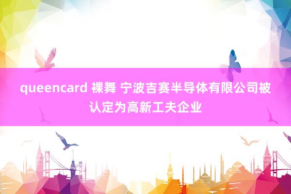 queencard 裸舞 宁波吉赛半导体有限公司被认定为高新工夫企业