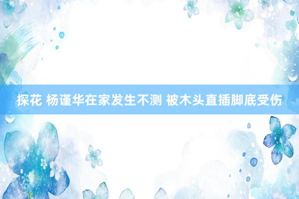 探花 杨谨华在家发生不测 被木头直插脚底受伤