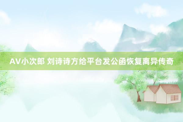 AV小次郎 刘诗诗方给平台发公函恢复离异传奇