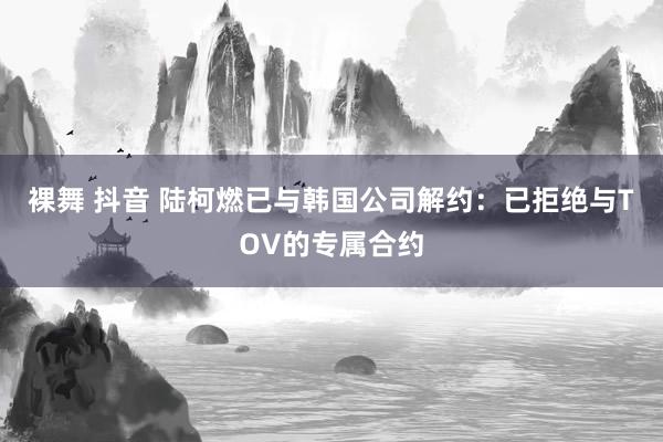 裸舞 抖音 陆柯燃已与韩国公司解约：已拒绝与TOV的专属合约