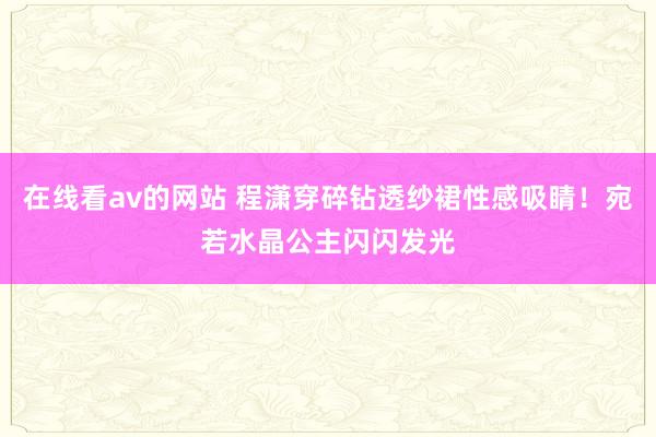 在线看av的网站 程潇穿碎钻透纱裙性感吸睛！宛若水晶公主闪闪发光