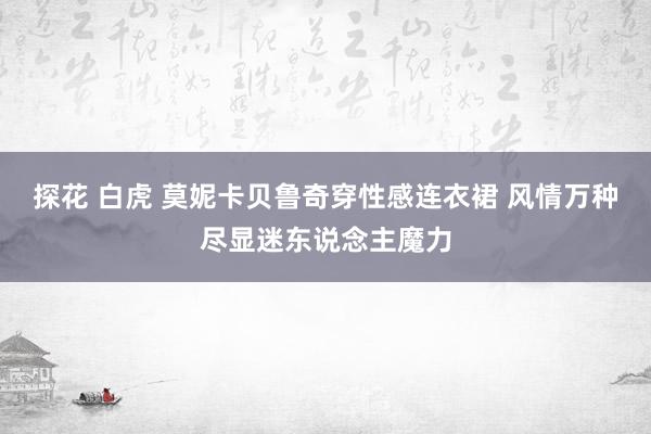 探花 白虎 莫妮卡贝鲁奇穿性感连衣裙 风情万种尽显迷东说念主魔力