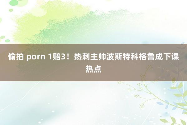 偷拍 porn 1赔3！热刺主帅波斯特科格鲁成下课热点