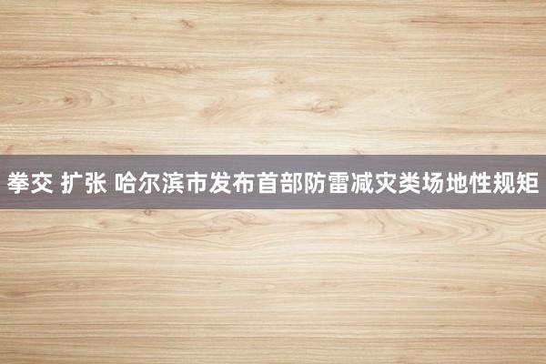 拳交 扩张 哈尔滨市发布首部防雷减灾类场地性规矩
