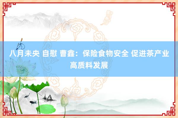 八月未央 自慰 曹鑫：保险食物安全 促进茶产业高质料发展