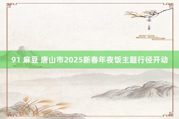 91 麻豆 唐山市2025新春年夜饭主题行径开动