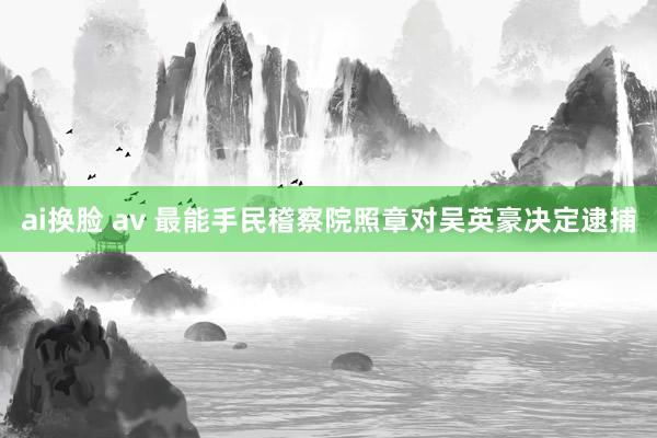 ai换脸 av 最能手民稽察院照章对吴英豪决定逮捕