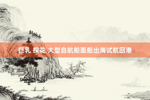 巨乳 探花 大型自航船面船出海试航回港