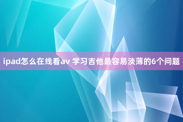 ipad怎么在线看av 学习吉他最容易淡薄的6个问题