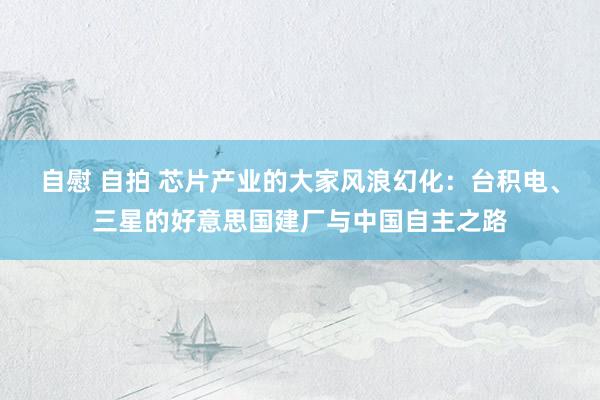 自慰 自拍 芯片产业的大家风浪幻化：台积电、三星的好意思国建厂与中国自主之路
