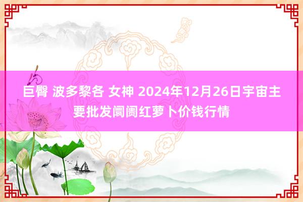 巨臀 波多黎各 女神 2024年12月26日宇宙主要批发阛阓红萝卜价钱行情