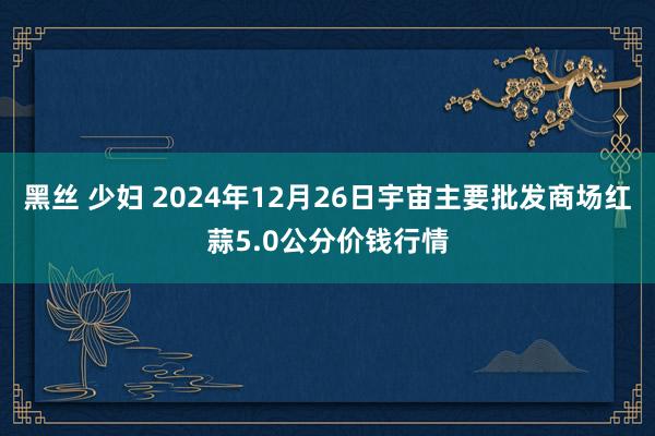 黑丝 少妇 2024年12月26日宇宙主要批发商场红蒜5.0公分价钱行情