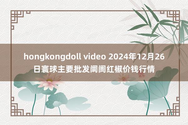 hongkongdoll video 2024年12月26日寰球主要批发阛阓红椒价钱行情