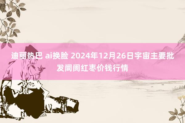迪丽热巴 ai换脸 2024年12月26日宇宙主要批发阛阓红枣价钱行情
