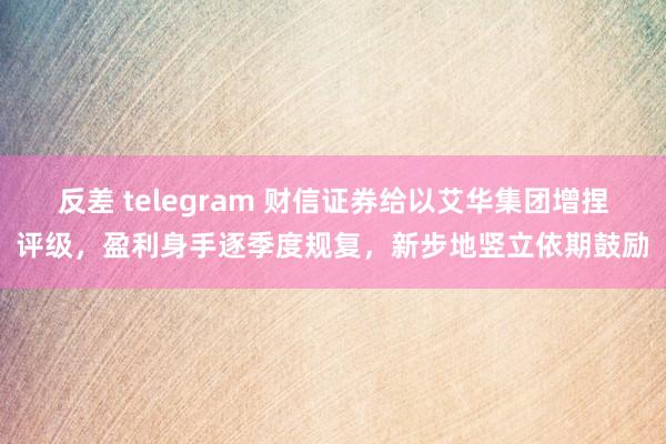 反差 telegram 财信证券给以艾华集团增捏评级，盈利身手逐季度规复，新步地竖立依期鼓励